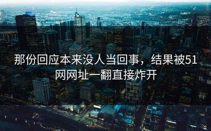 那份回应本来没人当回事，结果被51网网址一翻直接炸开