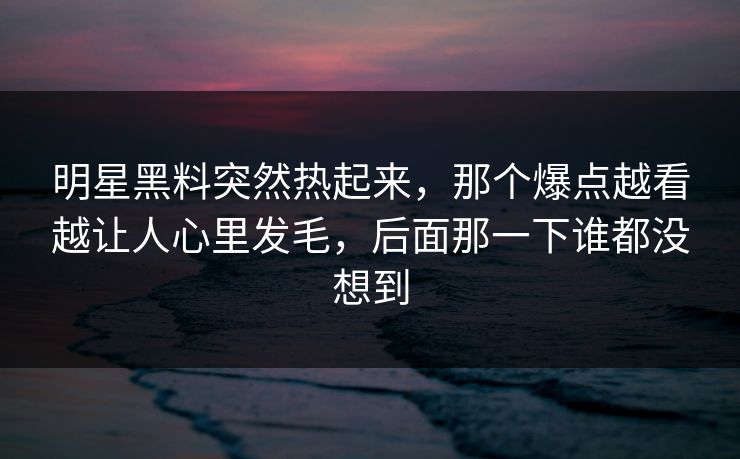 明星黑料突然热起来，那个爆点越看越让人心里发毛，后面那一下谁都没想到