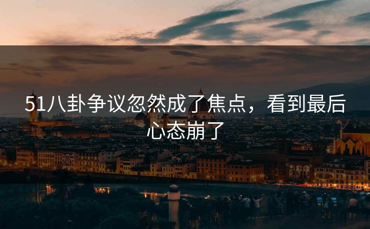 51八卦争议忽然成了焦点，看到最后心态崩了