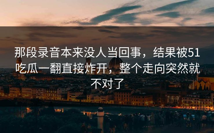 那段录音本来没人当回事，结果被51吃瓜一翻直接炸开，整个走向突然就不对了