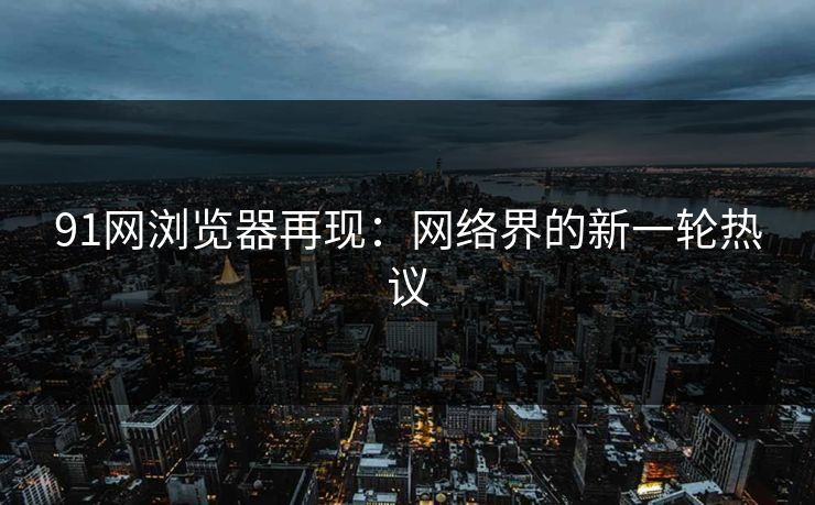 91网浏览器再现：网络界的新一轮热议