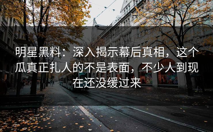 明星黑料：深入揭示幕后真相，这个瓜真正扎人的不是表面，不少人到现在还没缓过来