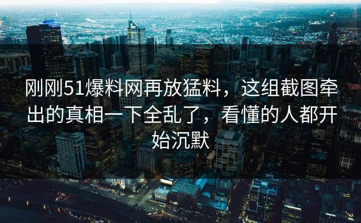 刚刚51爆料网再放猛料，这组截图牵出的真相一下全乱了，看懂的人都开始沉默