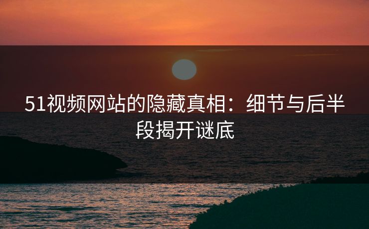 51视频网站的隐藏真相：细节与后半段揭开谜底