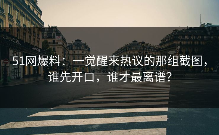 51网爆料：一觉醒来热议的那组截图，谁先开口，谁才最离谱？