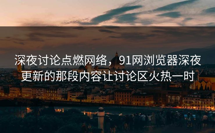 深夜讨论点燃网络，91网浏览器深夜更新的那段内容让讨论区火热一时