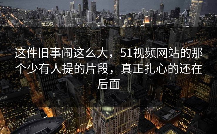 这件旧事闹这么大，51视频网站的那个少有人提的片段，真正扎心的还在后面