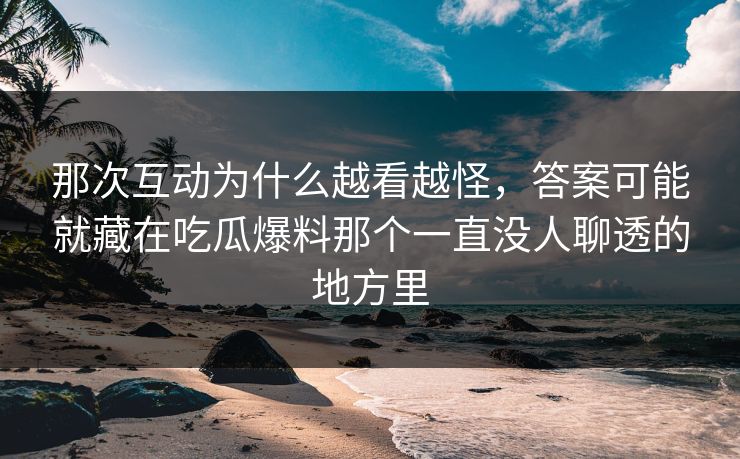 那次互动为什么越看越怪，答案可能就藏在吃瓜爆料那个一直没人聊透的地方里