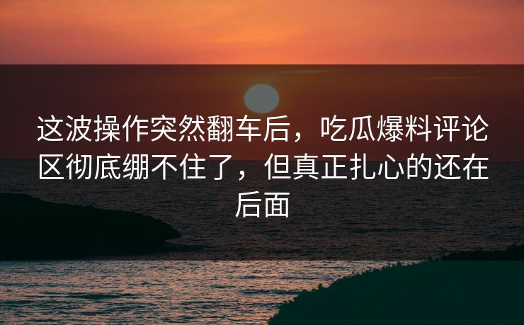 这波操作突然翻车后，吃瓜爆料评论区彻底绷不住了，但真正扎心的还在后面