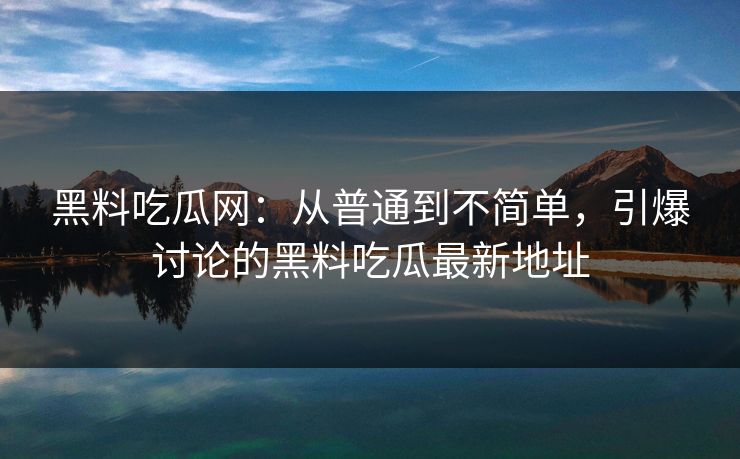 黑料吃瓜网：从普通到不简单，引爆讨论的黑料吃瓜最新地址
