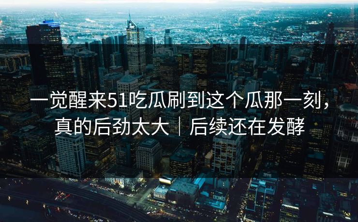一觉醒来51吃瓜刷到这个瓜那一刻，真的后劲太大｜后续还在发酵