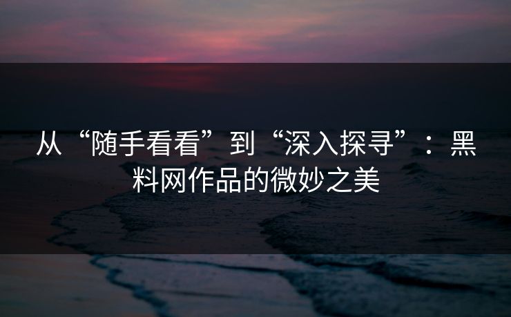 从“随手看看”到“深入探寻”：黑料网作品的微妙之美