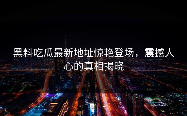 黑料吃瓜最新地址惊艳登场，震撼人心的真相揭晓