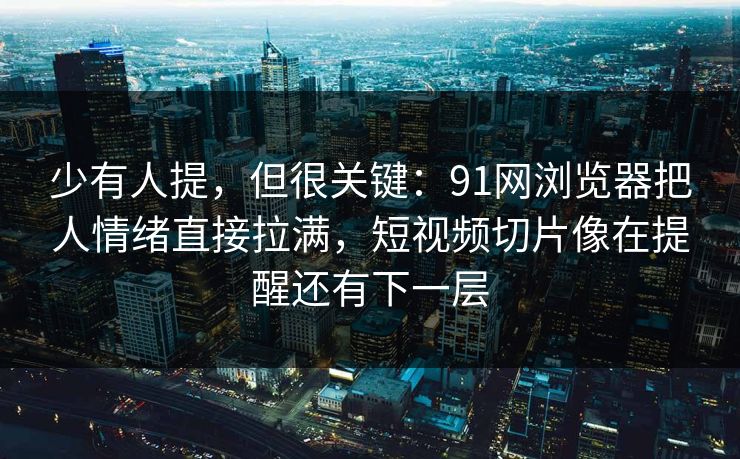 少有人提，但很关键：91网浏览器把人情绪直接拉满，短视频切片像在提醒还有下一层