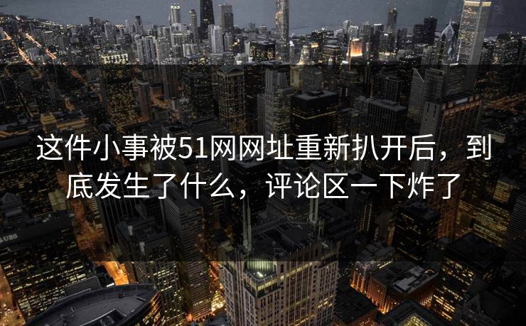 这件小事被51网网址重新扒开后，到底发生了什么，评论区一下炸了