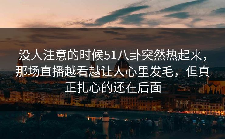 没人注意的时候51八卦突然热起来，那场直播越看越让人心里发毛，但真正扎心的还在后面