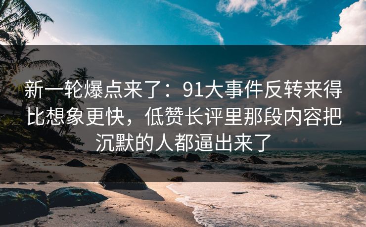 新一轮爆点来了：91大事件反转来得比想象更快，低赞长评里那段内容把沉默的人都逼出来了