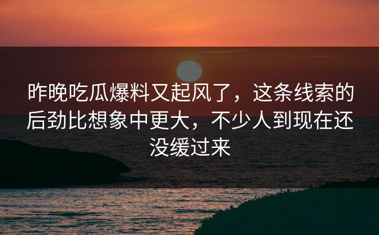 昨晚吃瓜爆料又起风了，这条线索的后劲比想象中更大，不少人到现在还没缓过来