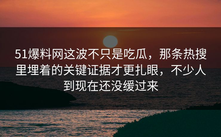 51爆料网这波不只是吃瓜，那条热搜里埋着的关键证据才更扎眼，不少人到现在还没缓过来