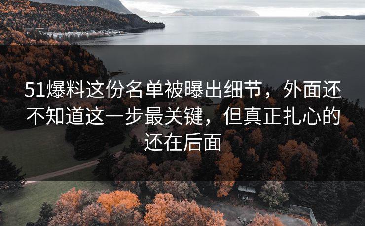 51爆料这份名单被曝出细节，外面还不知道这一步最关键，但真正扎心的还在后面