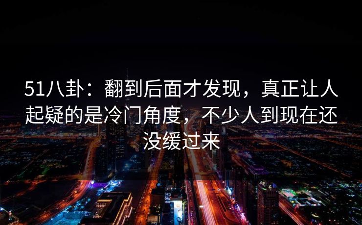 51八卦：翻到后面才发现，真正让人起疑的是冷门角度，不少人到现在还没缓过来