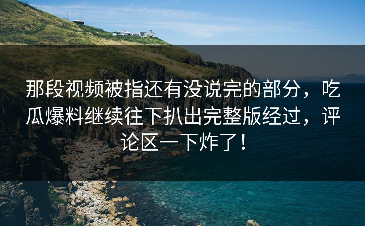 那段视频被指还有没说完的部分，吃瓜爆料继续往下扒出完整版经过，评论区一下炸了！