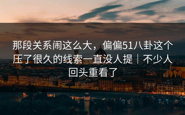 那段关系闹这么大，偏偏51八卦这个压了很久的线索一直没人提｜不少人回头重看了