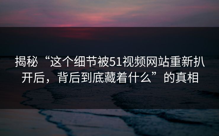 揭秘“这个细节被51视频网站重新扒开后，背后到底藏着什么”的真相