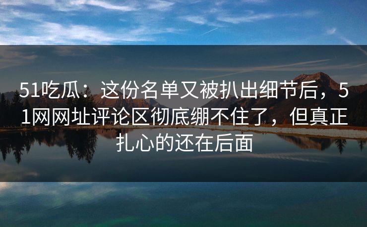 51吃瓜：这份名单又被扒出细节后，51网网址评论区彻底绷不住了，但真正扎心的还在后面