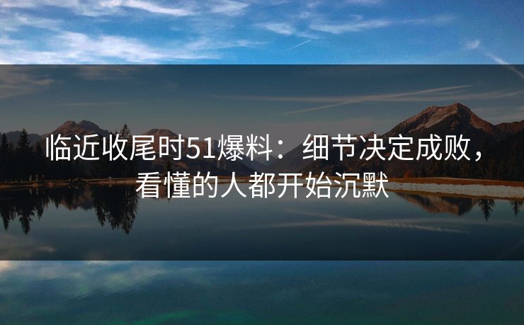 临近收尾时51爆料：细节决定成败，看懂的人都开始沉默