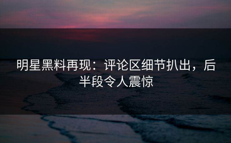 明星黑料再现：评论区细节扒出，后半段令人震惊