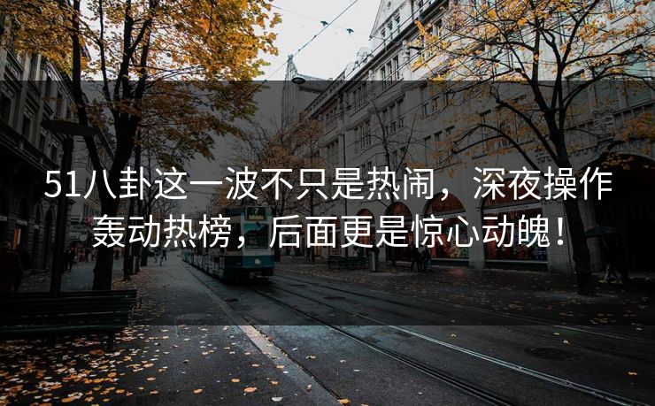 51八卦这一波不只是热闹，深夜操作轰动热榜，后面更是惊心动魄！