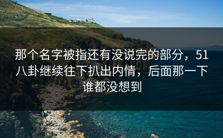 那个名字被指还有没说完的部分，51八卦继续往下扒出内情，后面那一下谁都没想到
