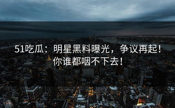 51吃瓜：明星黑料曝光，争议再起！你谁都咽不下去！
