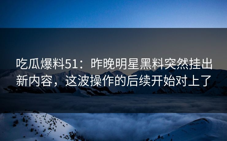 吃瓜爆料51：昨晚明星黑料突然挂出新内容，这波操作的后续开始对上了