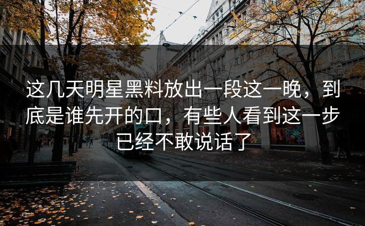 这几天明星黑料放出一段这一晚，到底是谁先开的口，有些人看到这一步已经不敢说话了