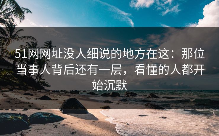 51网网址没人细说的地方在这：那位当事人背后还有一层，看懂的人都开始沉默