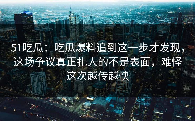 51吃瓜：吃瓜爆料追到这一步才发现，这场争议真正扎人的不是表面，难怪这次越传越快