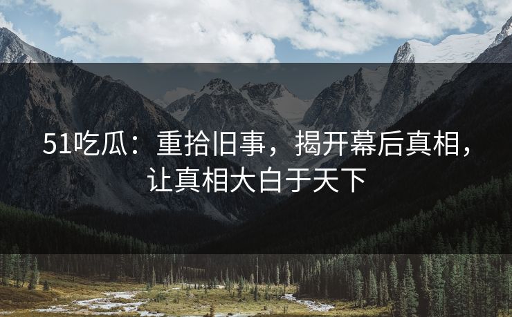 51吃瓜：重拾旧事，揭开幕后真相，让真相大白于天下