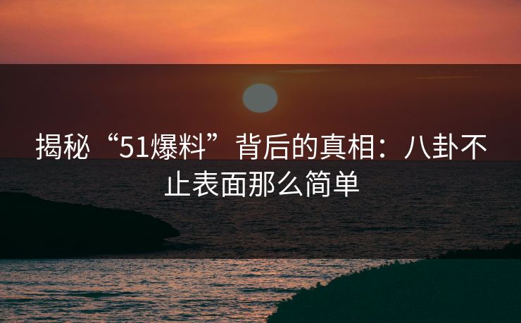 揭秘“51爆料”背后的真相：八卦不止表面那么简单