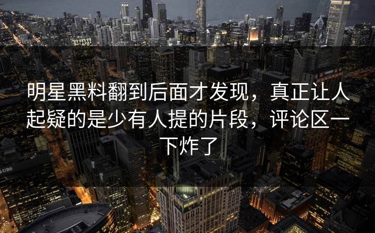 明星黑料翻到后面才发现，真正让人起疑的是少有人提的片段，评论区一下炸了