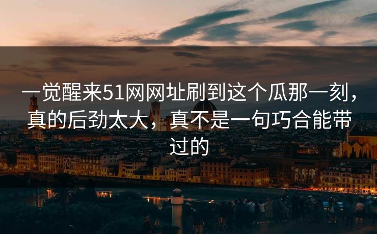 一觉醒来51网网址刷到这个瓜那一刻，真的后劲太大，真不是一句巧合能带过的
