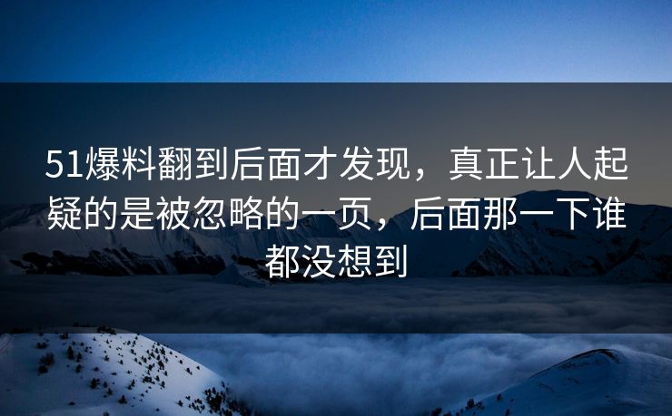 51爆料翻到后面才发现，真正让人起疑的是被忽略的一页，后面那一下谁都没想到