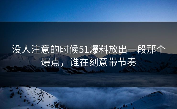 没人注意的时候51爆料放出一段那个爆点，谁在刻意带节奏
