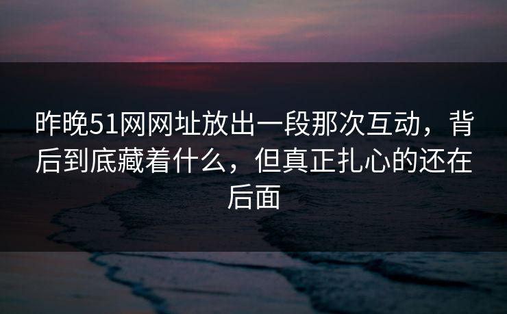 昨晚51网网址放出一段那次互动，背后到底藏着什么，但真正扎心的还在后面