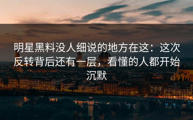 明星黑料没人细说的地方在这：这次反转背后还有一层，看懂的人都开始沉默