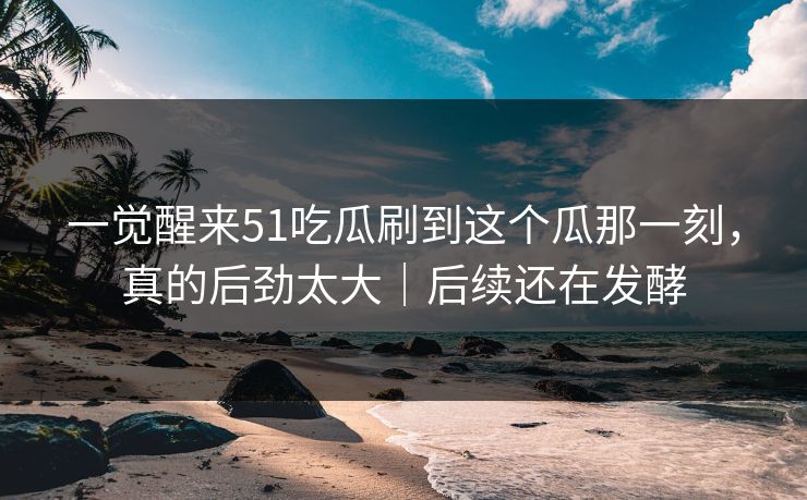 一觉醒来51吃瓜刷到这个瓜那一刻，真的后劲太大｜后续还在发酵