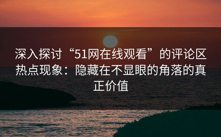 深入探讨“51网在线观看”的评论区热点现象：隐藏在不显眼的角落的真正价值